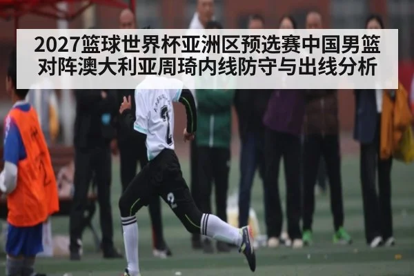2027篮球世界杯亚洲区预选赛中国男篮对阵澳大利亚周琦内线防守与出线分析