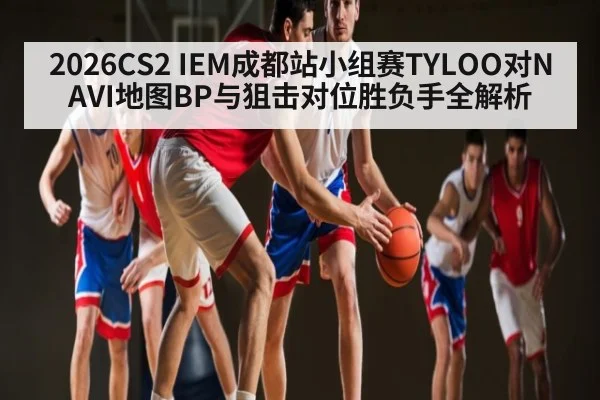 2026CS2 IEM成都站小组赛TYLOO对NAVI地图BP与狙击对位胜负手全解析